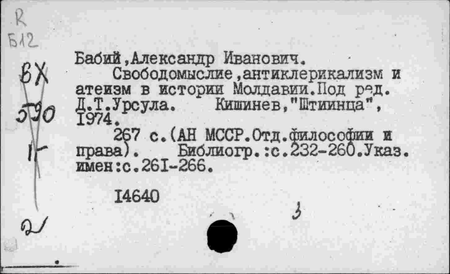 ﻿£
ва
Бабий.Александр Иванович.
£)Х Свободомыслие .антиклерикализм и атеизм в истории Молдавии.Под род. Д.Т.Урсула.	Кишинев, ’’Штиинца”,
010 1974.
267 с.(АН МССР.Отд.философии и I г права). Библиогр.: с.232-260.Указ. '	имен:с.261-266.
14640